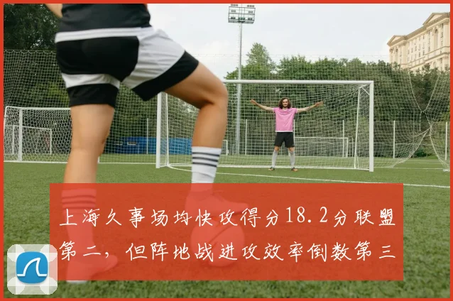 上海久事场均快攻得分18.2分联盟第二，但阵地战进攻效率倒数第三__br_