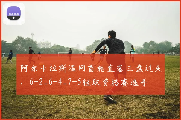 阿尔卡拉斯温网首轮直落三盘过关，6-2_6-4_7-5轻取资格赛选手