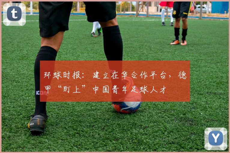 环球时报：建立在华合作平台，德甲“盯上”中国青年足球人才