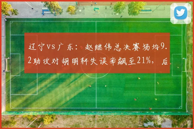 辽宁vs广东：赵继伟总决赛场均9.2助攻对胡明轩失误率飙至21%，后卫线差距定胜负__br_