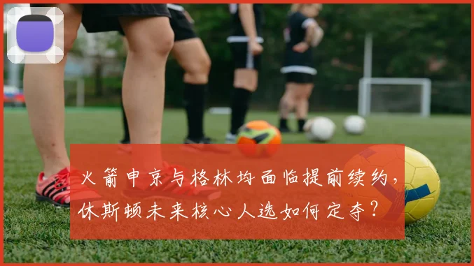 火箭申京与格林均面临提前续约,休斯顿未来核心人选如何定夺?