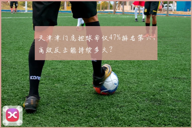 天津津门虎控球率仅47%排名第六，高效反击能持续多久？